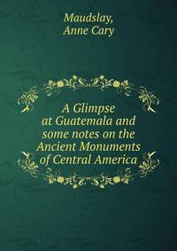 A Glimpse at Guatemala and some notes on the Ancient Monuments of Central America