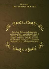 Autorite? divine, ou, Re?ponse a cette question : Joseph Smith etait-il envoye de Dieu? suivie du credo de l'E?glise de Je?sus-Christ des Saints-des-Derniers-Jours par L.A. Bertand, President de la Conference de Paris