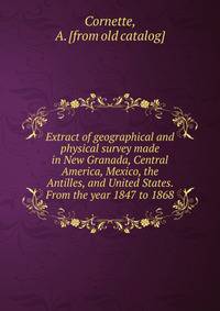 Extract of geographical and physical survey made in New Granada, Central America, Mexico, the Antilles, and United States. From the year 1847 to 1868