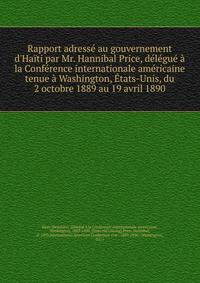 Rapport adress? au gouvernement d'Ha?ti par Mr. Hannibal Price, d?l?gu? ? la Conf?rence internationale am?ricaine tenue ? Washington, ?tats-Unis, du 2 octobre 1889 au 19 avril 1890