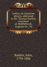 Letters on American slavery, addressed to Mr. Thomas Rankin, merchant at Middlebrook, Augusta Co., Va