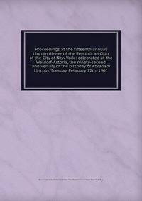 Proceedings at the fifteenth annual Lincoln dinner of the Republican Club of the City of New York : celebrated at the Waldorf-Astoria, the ninety-second anniversary of the birthday of Abraham Lincoln, Tuesday, February 12th, 1901