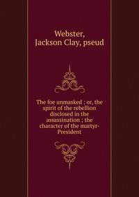 The foe unmasked : or, the spirit of the rebellion disclosed in the assassination ; the character of the martyr-President