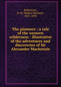 The pioneers : a tale of the western wilderness : illustrative of the adventures and discoveries of Sir Alexander Mackenzie