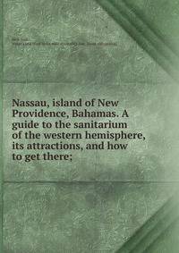 Nassau, island of New Providence, Bahamas. A guide to the sanitarium of the western hemisphere, its attractions, and how to get there;