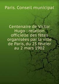 Centenaire de Victor Hugo : relation officielle des f?tes organis?es par la ville de Paris, du 25 f?vrier au 2 mars 1902