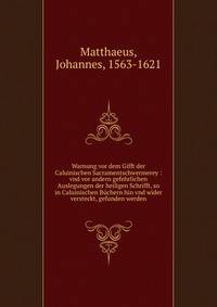 Warnung vor dem Gifft der Caluinischen Sacramentschwermerey : vnd vor andern gefehrlichen Auslegungen der heiligen Schrifft, so in Caluinischen B?chern hin vnd wider versteckt, gefunden werden