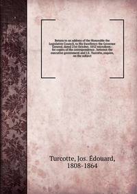 Return to an address of the Honorable the Legislative Council, to His Excellency the Governor General, dated 21st October, 1852 microform : for copies of the correspondence . between the executive government and J.E. Turcotte, esquire, on the subject