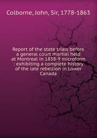 Report of the state trials before a general court martial held at Montreal in 1838-9 microform : exhibiting a complete history of the late rebellion in Lower Canada