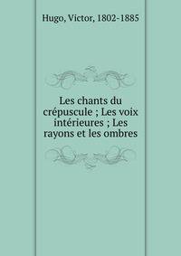 Les chants du cr?puscule ; Les voix int?rieures ; Les rayons et les ombres