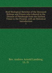 Breif Biological Sketches of the Deceased Bishops and Priests who Labored in the Diocese of Pittsburgh from the Earliest Times to the Present, with an Historical Introduction. 1