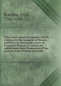 Tales from American history chiefly relating to the conquest of Mexico and Peru, by Hernando Cortez &amp; Francisco Pizarro; to which are added some facts illustrative of the present state of those countries