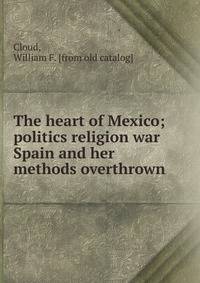The heart of Mexico; politics religion war Spain and her methods overthrown