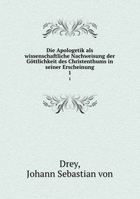 Die Apologetik als wissenschaftliche Nachweisung der Gttlichkeit des Christenthums in seiner Erscheinung. 1