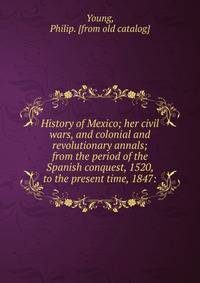 History of Mexico; her civil wars, and colonial and revolutionary annals; from the period of the Spanish conquest, 1520, to the present time, 1847: