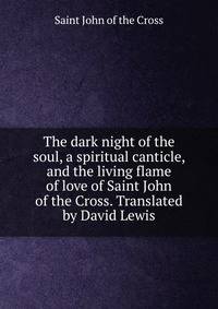 The dark night of the soul, a spiritual canticle, and the living flame of love of Saint John of the Cross. Translated by David Lewis