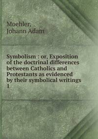 Symbolism : or, Exposition of the doctrinal differences between Catholics and Protestants as evidenced by their symbolical writings. 1