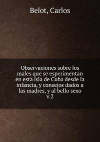 Observaciones sobre los males que se esperimentan en esta isla de Cuba desde la infancia, y consejos dados a las madres, y al bello sexo. v.2