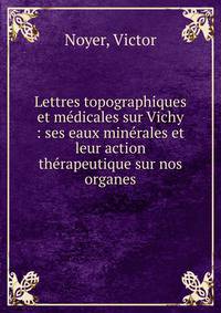 Lettres topographiques et m?dicales sur Vichy : ses eaux min?rales et leur action th?rapeutique sur nos organes