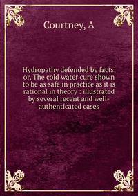 Hydropathy defended by facts, or, The cold water cure shown to be as safe in practice as it is rational in theory : illustrated by several recent and well-authenticated cases