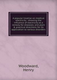 A popular treatise on medical electricity : showing the influence of electricity as a remedy for diseases; and plain &amp; practical directions for its application to various disorders