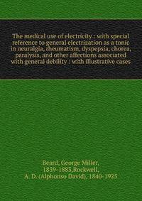 The medical use of electricity : with special reference to general electrization as a tonic in neuralgia, rheumatism, dyspepsia, chorea, paralysis, and other affections associated with general debility : with illustrative cases