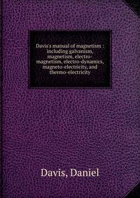 Davis's manual of magnetism : including galvanism, magnetism, electro-magnetism, electro-dynamics, magneto-electricity, and thermo-electricity