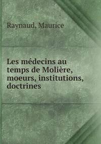 Les medecins au temps de Moliere, moeurs, institutions, doctrines