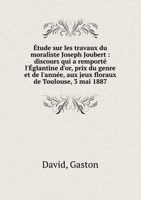 ?tude sur les travaux du moraliste Joseph Joubert : discours qui a remport? l'?glantine d'or, prix du genre et de l'ann?e, aux jeux floraux de Toulouse, 3 mai 1887