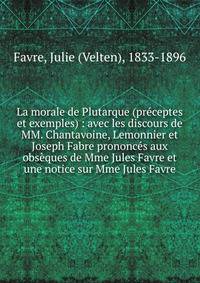 La morale de Plutarque (pr?ceptes et exemples) : avec les discours de MM. Chantavoine, Lemonnier et Joseph Fabre prononc?s aux obs?ques de Mme Jules Favre et une notice sur Mme Jules Favre