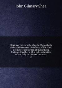 Glories of the catholic church: The catholic christian instructed in defence of his faith: a complete exposition of the catholic doctrine, together with a full explanation of the holy sacrifice of the mass. 2