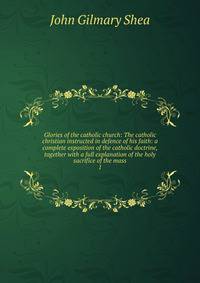 Glories of the catholic church: The catholic christian instructed in defence of his faith: a complete exposition of the catholic doctrine, together with a full explanation of the holy sacrifice of the mass. 1