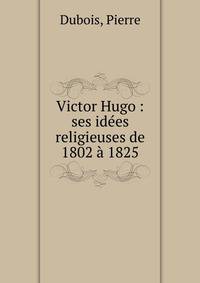 Victor Hugo : ses id?es religieuses de 1802 ? 1825