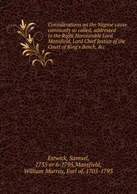 Considerations on the Negroe cause commonly so called, addressed to the Right Honourable Lord Mansfield, Lord Chief Justice of the Court of King's Bench, &amp;c.