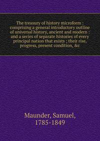 The treasury of history microform : comprising a general introductory outline of universal history, ancient and modern : and a series of separate histories of every principal nation that exists ; their rise, progress, present condition, &amp;c.