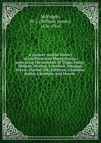 A pioneer outline history of northwestern Pennsylvania, embracing the counties of Tioga, Potter, McKean, Warren, Crawford, Venango, Forest, Clarion, Elk, Jefferson, Cameron, Butler, Lawrence, and Mercer: