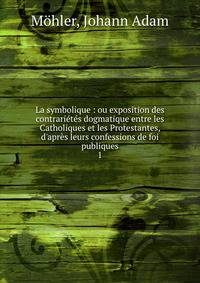 La symbolique : ou exposition des contrari?t?s dogmatique entre les Catholiques et les Protestantes, d'apr?s leurs confessions de foi publiques