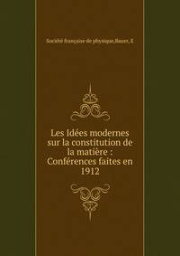 Les Id?es modernes sur la constitution de la mati?re : Conf?rences faites en 1912