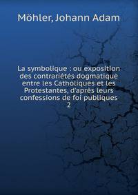 La symbolique : ou exposition des contrari?t?s dogmatique entre les Catholiques et les Protestantes, d'apr?s leurs confessions de foi publiques