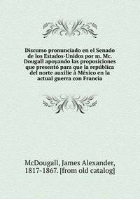Discurso pronunciado en el Senado de los Estados-Unidos por m. Mc.Dougall apoyando las proposiciones que presento para que la republica del norte auxilie a Mexico en la actual guerra con Francia