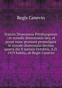Statuta Dioeceseos Pittsburgensis : in synodis dioecesanis lata, et prout nunc prostant promulgata in synodo dioecesana decima quarta die 8 mensis Octobris, A.D. 1919 habita, ab Regis Canevin