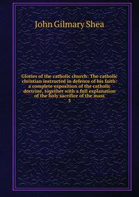 Glories of the catholic church: The catholic christian instructed in defence of his faith: a complete exposition of the catholic doctrine, together with a full explanation of the holy sacrifice of the mass. 3