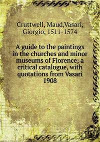 A guide to the paintings in the churches and minor museums of Florence; a critical catalogue, with quotations from Vasari. 1908