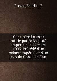Code p?nal russe : ratifi? par Sa Majest? imp?riale le 22 mars 1903. Pr?c?d? d'un oukase imp?rial et d'un avis du Conseil d'?tat