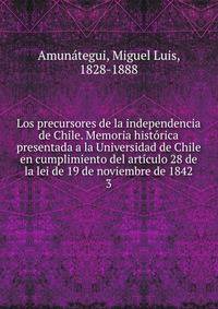 Los precursores de la independencia de Chile. Memoria histrica presentada a la Universidad de Chile en cumplimiento del artculo 28 de la lei de 19 de noviembre de 1842. 3