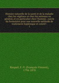 Histoire naturelle de la sant? et de la maladie chez les v?g?taux et chez les animaux en g?n?ral, et en particulier chez l'homme ; suivie du formulaire pour une nouvelle m?thode de traitement hygi?nique et cr?atif