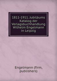 1811-1911. Jubilaums Katalog der Verlagsbuchhandlung Wilhelm Engelmann in Leipzig