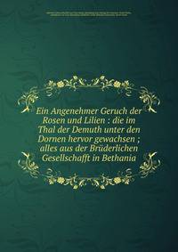 Ein Angenehmer Geruch der Rosen und Lilien : die im Thal der Demuth unter den Dornen hervor gewachsen ; alles aus der Br?derlichen Gesellschafft in Bethania
