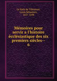 M?moires pour servir a l'histoire ?ccl?siastique des six premiers si?cles--