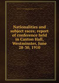 Nationalities and subject races; report of conference held in Caxton Hall, Westminster, June 28-30, 1910